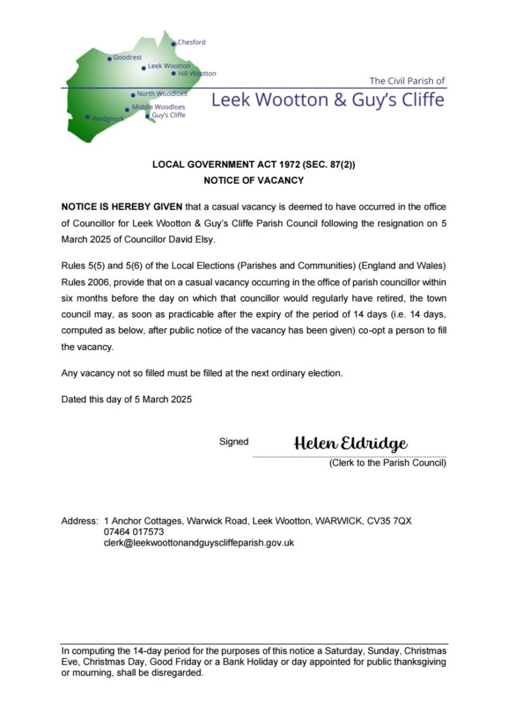 LOCAL GOVERNMENT ACT 1972 (SEC. 87(2)) 
NOTICE OF VACANCY
NOTICE IS HEREBY GIVEN that a casual vacancy is deemed to have occurred in the office of Councillor for Leek Wootton & Guy’s Cliffe Parish Council following the resignation on 5 March 2025 of Councillor David Elsy.
Rules 5(5) and 5(6) of the Local Elections (Parishes and Communities) (England and Wales) Rules 2006, provide that on a casual vacancy occurring in the office of parish councillor within six months before the day on which that councillor would regularly have retired, the town council may, as soon as practicable after the expiry of the period of 14 days (i.e. 14 days, computed as below, after public notice of the vacancy has been given) co-opt a person to fill the vacancy.
Any vacancy not so filled must be filled at the next ordinary election.
Dated this day of 5 March 2025

Signed	Helen Eldridge
(Clerk to the Parish Council)


Address:	1 Anchor Cottages, Warwick Road, Leek Wootton, WARWICK, CV35 7QX
07464 017573
clerk@leekwoottonandguyscliffeparish.gov.uk
